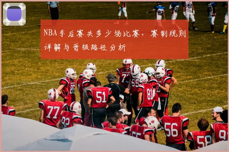 NBA季后赛共多少场比赛,赛制规则详解与晋级路径分析