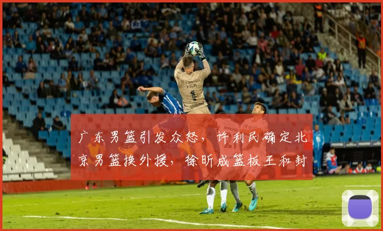广东男篮引发众怒，许利民确定北京男篮换外援，徐昕成篮板王和封盖王_杜锋更_广州_上海