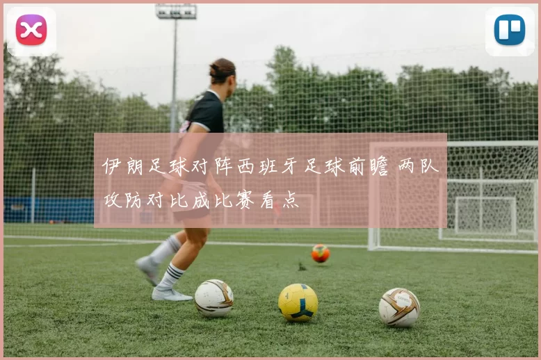伊朗足球对阵西班牙足球前瞻 两队攻防对比成比赛看点