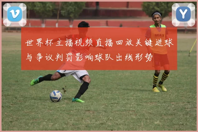 世界杯主播视频直播回放关键进球与争议判罚影响球队出线形势
