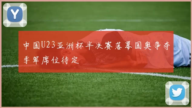 中国U23亚洲杯半决赛落幕国奥争夺季军席位待定