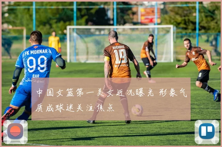 中国女篮第一美女近况曝光 形象气质成球迷关注焦点