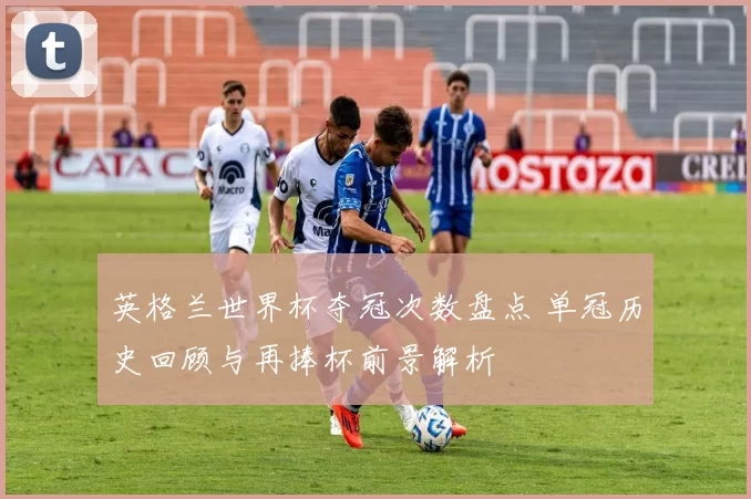 英格兰世界杯夺冠次数盘点 单冠历史回顾与再捧杯前景解析