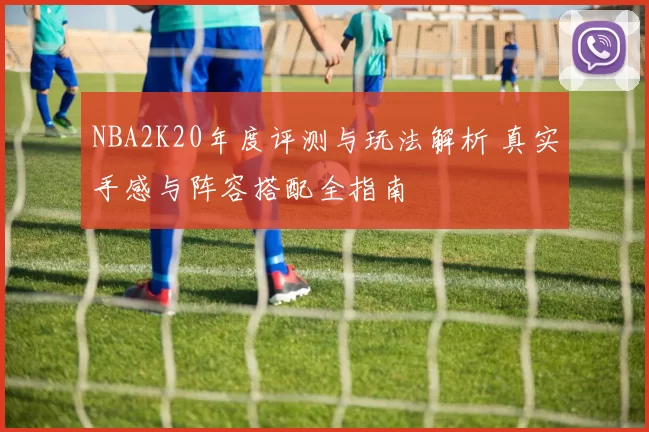 NBA2K20年度评测与玩法解析 真实手感与阵容搭配全指南