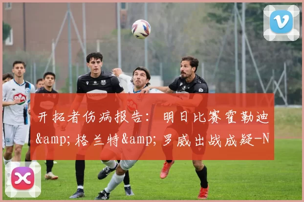 开拓者伤病报告:明日比赛霍勒迪&格兰特&罗威出战成疑-NBA新闻