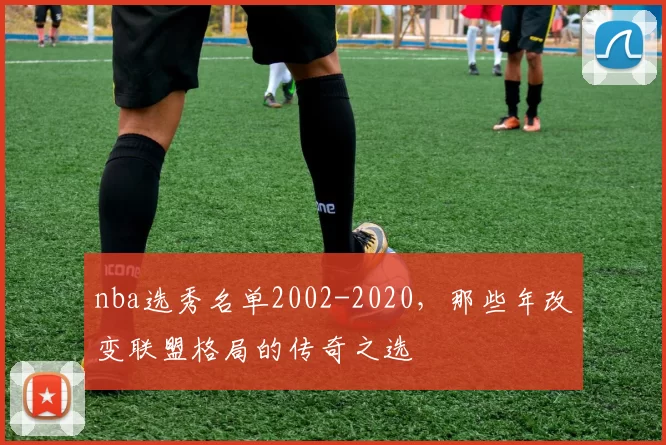 nba选秀名单2002-2020，那些年改变联盟格局的传奇之选
