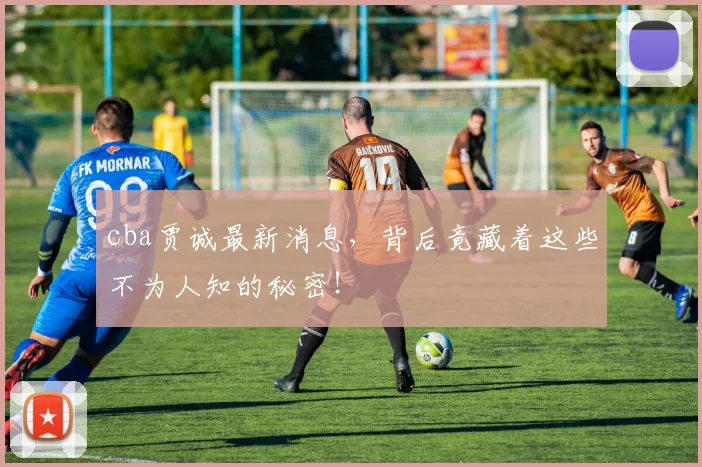 cba贾诚最新消息,背后竟藏着这些不为人知的秘密!