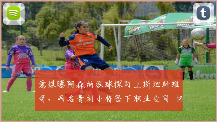 意媒曝阿森纳派球探盯上斯坦科维奇，两名青训小将签下职业合同_怀特_欧冠_国米