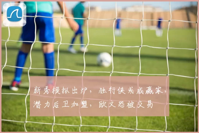 新秀模拟出炉，独行侠或成赢家，潜力后卫加盟，欧文恐被交易