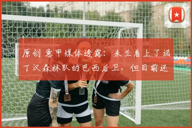 原创 意甲媒体透露:米兰看上了诺丁汉森林队的巴西后卫,但目前还没有开始正式谈判