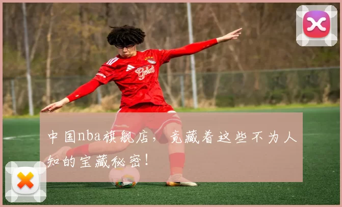 中国nba旗舰店，竟藏着这些不为人知的宝藏秘密！