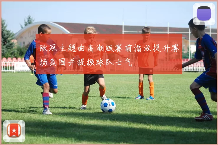 欧冠主题曲高潮版赛前播放提升赛场氛围并提振球队士气