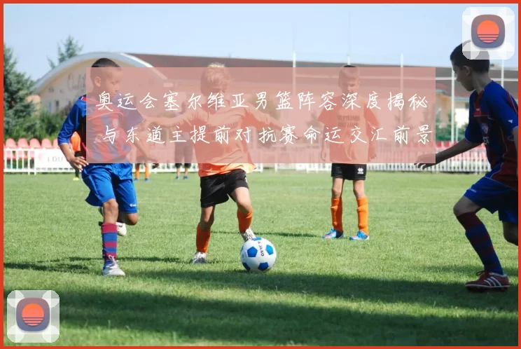 奥运会塞尔维亚男篮阵容深度揭秘 与东道主提前对抗赛命运交汇前景